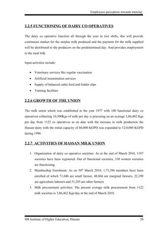 Employees perception towards training



2.2.5 FUNCTIONING OF DAIRY CO OPERATIVES

The dairy co operative function all through the year in two shifts, this will provide
continuous market for the surplus milk produced and the payment for the milk supplied
will be distributed to the producers on the predetermined day. And provides employment
to the rural folk.

Input activities include:

    •   Veterinary services like regular vaccination
    •   Artificial insemination services
    •   Supply of balanced cattle feed and fodder slips
    •   Training facilities


2.2.6 GROWTH OF THE UNION

The milk union which was established in the year 1977 with 100 functional dairy co
operatives collecting 10,300Kgs of milk per day is procuring on an average 3,86,482 Kgs
per day from 1122 co operatives as on date with the increase in milk production the
Hassan dairy with the initial capacity of 60,000 KGPD was expanded to 12,0,000 KGPD
during 1996.


2.2.7 ACTIVITIES OF HASSAN MILK UNION

    1. Organization of dairy co operative societies: As at the end of March 2010, 1197
        societies have been registered. Out of functional societies, 330 women societies
        are functioning.
    2. Membership Enrolment: As on 30th March 2010, 1,73,396 members have been
        enrolled of which 71,046 are small farmer, 48,866 are marginal farmers, 22,199
        are agriculture laborers and 31,285 are other farmers.
    3. Milk procurement activities: The present average milk procurement from 1122
        milk societies is 3,86,462 Kgs/day at the end of March 2010.




HR Institute of Higher Education, Hassan                                              20
 