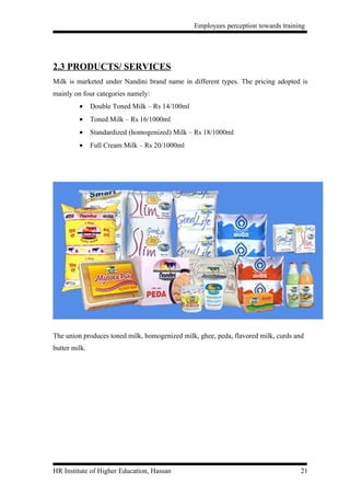 Employees perception towards training




2.3 PRODUCTS/ SERVICES
Milk is marketed under Nandini brand name in different types. The pricing adopted is
mainly on four categories namely:
         •     Double Toned Milk – Rs 14/100ml
         •     Toned Milk – Rs 16/1000ml
         •     Standardized (homogenized) Milk – Rs 18/1000ml
         •     Full Cream Milk – Rs 20/1000ml




The union produces toned milk, homogenized milk, ghee, peda, flavored milk, curds and
butter milk.




HR Institute of Higher Education, Hassan                                            21
 