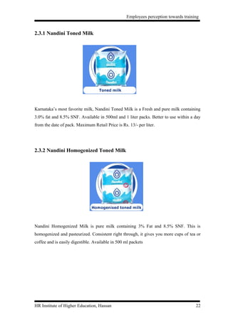 Employees perception towards training


2.3.1 Nandini Toned Milk




Karnataka’s most favorite milk, Nandini Toned Milk is a Fresh and pure milk containing
3.0% fat and 8.5% SNF. Available in 500ml and 1 liter packs. Better to use within a day
from the date of pack. Maximum Retail Price is Rs. 13/- per liter.




2.3.2 Nandini Homogenized Toned Milk




Nandini Homogenized Milk is pure milk containing 3% Fat and 8.5% SNF. This is
homogenized and pasteurized. Consistent right through, it gives you more cups of tea or
coffee and is easily digestible. Available in 500 ml packets




HR Institute of Higher Education, Hassan                                             22
 