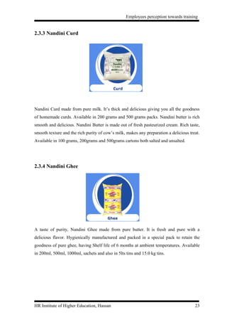 Employees perception towards training


2.3.3 Nandini Curd




Nandini Curd made from pure milk. It’s thick and delicious giving you all the goodness
of homemade curds. Available in 200 grams and 500 grams packs. Nandini butter is rich
smooth and delicious. Nandini Butter is made out of fresh pasteurized cream. Rich taste,
smooth texture and the rich purity of cow’s milk, makes any preparation a delicious treat.
Available in 100 grams, 200grams and 500grams cartons both salted and unsalted.




2.3.4 Nandini Ghee




A taste of purity, Nandini Ghee made from pure butter. It is fresh and pure with a
delicious flavor. Hygienically manufactured and packed in a special pack to retain the
goodness of pure ghee, having Shelf life of 6 months at ambient temperatures. Available
in 200ml, 500ml, 1000ml, sachets and also in 5lts tins and 15.0 kg tins.




HR Institute of Higher Education, Hassan                                               23
 