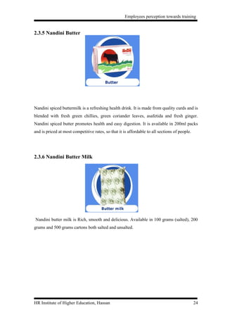 Employees perception towards training


2.3.5 Nandini Butter




Nandini spiced buttermilk is a refreshing health drink. It is made from quality curds and is
blended with fresh green chillies, green coriander leaves, asafetida and fresh ginger.
Nandini spiced butter promotes health and easy digestion. It is available in 200ml packs
and is priced at most competitive rates, so that it is affordable to all sections of people.




2.3.6 Nandini Butter Milk




Nandini butter milk is Rich, smooth and delicious. Available in 100 grams (salted), 200
grams and 500 grams cartons both salted and unsalted.




HR Institute of Higher Education, Hassan                                                       24
 