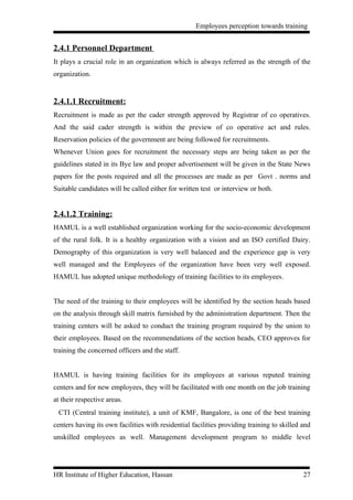 Employees perception towards training


2.4.1 Personnel Department
It plays a crucial role in an organization which is always referred as the strength of the
organization.


2.4.1.1 Recruitment:
Recruitment is made as per the cader strength approved by Registrar of co operatives.
And the said cader strength is within the preview of co operative act and rules.
Reservation policies of the government are being followed for recruitments.
Whenever Union goes for recruitment the necessary steps are being taken as per the
guidelines stated in its Bye law and proper advertisement will be given in the State News
papers for the posts required and all the processes are made as per Govt . norms and
Suitable candidates will be called either for written test or interview or both.


2.4.1.2 Training:
HAMUL is a well established organization working for the socio-economic development
of the rural folk. It is a healthy organization with a vision and an ISO certified Dairy.
Demography of this organization is very well balanced and the experience gap is very
well managed and the Employees of the organization have been very well exposed.
HAMUL has adopted unique methodology of training facilities to its employees.


The need of the training to their employees will be identified by the section heads based
on the analysis through skill matrix furnished by the administration department. Then the
training centers will be asked to conduct the training program required by the union to
their employees. Based on the recommendations of the section heads, CEO approves for
training the concerned officers and the staff.


HAMUL is having training facilities for its employees at various reputed training
centers and for new employees, they will be facilitated with one month on the job training
at their respective areas.
 CTI (Central training institute), a unit of KMF, Bangalore, is one of the best training
centers having its own facilities with residential facilities providing training to skilled and
unskilled employees as well. Management development program to middle level




HR Institute of Higher Education, Hassan                                                    27
 