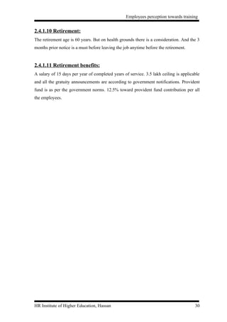 Employees perception towards training


2.4.1.10 Retirement:
The retirement age is 60 years. But on health grounds there is a consideration. And the 3
months prior notice is a must before leaving the job anytime before the retirement.


2.4.1.11 Retirement benefits:
A salary of 15 days per year of completed years of service. 3.5 lakh ceiling is applicable
and all the gratuity announcements are according to government notifications. Provident
fund is as per the government norms. 12.5% toward provident fund contribution per all
the employees.




HR Institute of Higher Education, Hassan                                               30
 