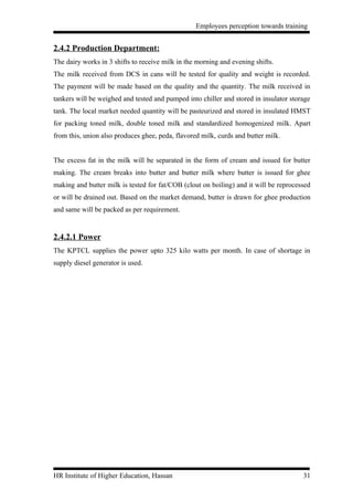 Employees perception towards training


2.4.2 Production Department:
The dairy works in 3 shifts to receive milk in the morning and evening shifts.
The milk received from DCS in cans will be tested for quality and weight is recorded.
The payment will be made based on the quality and the quantity. The milk received in
tankers will be weighed and tested and pumped into chiller and stored in insulator storage
tank. The local market needed quantity will be pasteurized and stored in insulated HMST
for packing toned milk, double toned milk and standardized homogenized milk. Apart
from this, union also produces ghee, peda, flavored milk, curds and butter milk.


The excess fat in the milk will be separated in the form of cream and issued for butter
making. The cream breaks into butter and butter milk where butter is issued for ghee
making and butter milk is tested for fat/COB (clout on boiling) and it will be reprocessed
or will be drained out. Based on the market demand, butter is drawn for ghee production
and same will be packed as per requirement.


2.4.2.1 Power
The KPTCL supplies the power upto 325 kilo watts per month. In case of shortage in
supply diesel generator is used.




HR Institute of Higher Education, Hassan                                               31
 