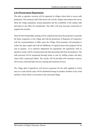 Employees perception towards training


2.4.4 Procurement Department:
The milk co operative societies will be organized in villages where there is excess milk
production. The extension staff of the union will visit the villages and conducts the survey
about the village population, animal population and the availability of the surplus milk
and report to the office for consideration. The office will issue necessary instructions to
organize the societies.


Then the first Gramasabha meeting will be conducted and select the promoters to promote
the Dairy cooperative in the village and with the permission of Registrar of Cooperative
with the recommendation of Milk union the Village Chief promoter will permitted to
collect the share capital and with all fulfillment of required norms then proposal will be
sent to registrar of co operative department for registration. On registration, milk co
operative society will be commissioned and starts procuring milk from the producers. The
milk procured will be transported through trucks to near by chilling centers and dairy
where milk is processed further. The society will be provided with veterinary services,
AH services, feed and fader services, training and extension services.


The village dairy Cooperatives will receives payments for the milk supplied to Union
once in a week and the same will be distributed among its produce members every week
and day is fixed which is convenient to the concerned village.




HR Institute of Higher Education, Hassan                                                 34
 