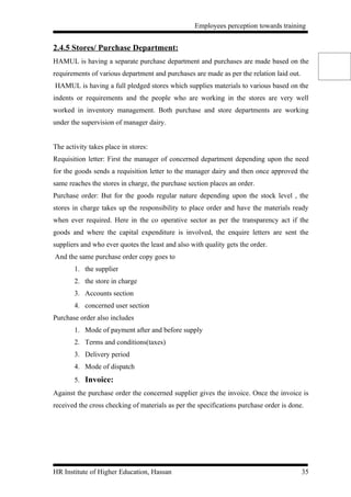 Employees perception towards training


2.4.5 Stores/ Purchase Department:
HAMUL is having a separate purchase department and purchases are made based on the
requirements of various department and purchases are made as per the relation laid out.
HAMUL is having a full pledged stores which supplies materials to various based on the
indents or requirements and the people who are working in the stores are very well
worked in inventory management. Both purchase and store departments are working
under the supervision of manager dairy.


The activity takes place in stores:
Requisition letter: First the manager of concerned department depending upon the need
for the goods sends a requisition letter to the manager dairy and then once approved the
same reaches the stores in charge, the purchase section places an order.
Purchase order: But for the goods regular nature depending upon the stock level , the
stores in charge takes up the responsibility to place order and have the materials ready
when ever required. Here in the co operative sector as per the transparency act if the
goods and where the capital expenditure is involved, the enquire letters are sent the
suppliers and who ever quotes the least and also with quality gets the order.
And the same purchase order copy goes to
       1. the supplier
       2. the store in charge
       3. Accounts section
       4. concerned user section
Purchase order also includes
       1. Mode of payment after and before supply
       2. Terms and conditions(taxes)
       3. Delivery period
       4. Mode of dispatch
       5. Invoice:
Against the purchase order the concerned supplier gives the invoice. Once the invoice is
received the cross checking of materials as per the specifications purchase order is done.




HR Institute of Higher Education, Hassan                                                  35
 
