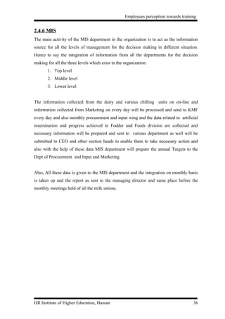 Employees perception towards training


2.4.6 MIS
The main activity of the MIS department in the organization is to act as the information
source for all the levels of management for the decision making in different situation.
Hence to say the integration of information from all the departments for the decision
making for all the three levels which exist in the organization:
       1. Top level
       2. Middle level
       3. Lower level


The information collected from the dairy and various chilling units on on-line and
information collected from Marketing on every day will be processed and send to KMF
every day and also monthly procurement and input wing and the data related to artificial
insemination and progress achieved in Fodder and Feeds division are collected and
necessary information will be prepared and sent to various department as well will be
submitted to CEO and other section heads to enable them to take necessary action and
also with the help of these data MIS department will prepare the annual Targets to the
Dept of Procurement and Input and Marketing.


Also, All these data is given to the MIS department and the integration on monthly basis
is taken up and the report as sent to the managing director and same place before the
monthly meetings held of all the milk unions.




HR Institute of Higher Education, Hassan                                              36
 