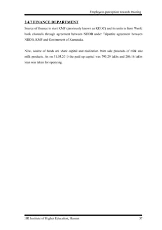 Employees perception towards training


2.4.7 FINANCE DEPARTMENT
Source of finance to start KMF (previously known as KDDC) and its units is from World
bank channels through agreement between NDDB under Tripartite agreement between
NDDB, KMF and Government of Karnataka.


Now, source of funds are share capital and realization from sale proceeds of milk and
milk products. As on 31.03.2010 the paid up capital was 795.29 lakhs and 206.16 lakhs
loan was taken for operating.




HR Institute of Higher Education, Hassan                                          37
 