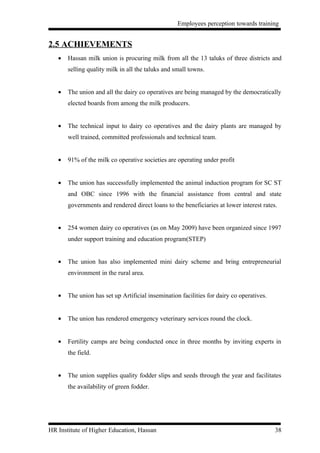 Employees perception towards training


2.5 ACHIEVEMENTS
   •   Hassan milk union is procuring milk from all the 13 taluks of three districts and
       selling quality milk in all the taluks and small towns.


   •   The union and all the dairy co operatives are being managed by the democratically
       elected boards from among the milk producers.


   •   The technical input to dairy co operatives and the dairy plants are managed by
       well trained, committed professionals and technical team.


   •   91% of the milk co operative societies are operating under profit


   •   The union has successfully implemented the animal induction program for SC ST
       and OBC since 1996 with the financial assistance from central and state
       governments and rendered direct loans to the beneficiaries at lower interest rates.


   •   254 women dairy co operatives (as on May 2009) have been organized since 1997
       under support training and education program(STEP)


   •   The union has also implemented mini dairy scheme and bring entrepreneurial
       environment in the rural area.


   •   The union has set up Artificial insemination facilities for dairy co operatives.


   •   The union has rendered emergency veterinary services round the clock.


   •   Fertility camps are being conducted once in three months by inviting experts in
       the field.


   •   The union supplies quality fodder slips and seeds through the year and facilitates
       the availability of green fodder.




HR Institute of Higher Education, Hassan                                                  38
 