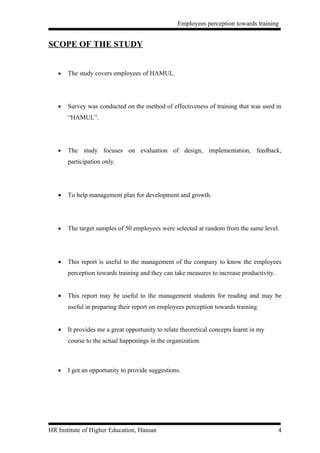 Employees perception towards training


SCOPE OF THE STUDY


   •   The study covers employees of HAMUL.




   •   Survey was conducted on the method of effectiveness of training that was used in
       “HAMUL”.




   •   The study focuses on evaluation of design, implementation, feedback,
       participation only.




   •   To help management plan for development and growth.




   •   The target samples of 50 employees were selected at random from the same level.




   •   This report is useful to the management of the company to know the employees
       perception towards training and they can take measures to increase productivity.


   •   This report may be useful to the management students for reading and may be
       useful in preparing their report on employees perception towards training.


   •   It provides me a great opportunity to relate theoretical concepts learnt in my
       course to the actual happenings in the organization.



   •   I got an opportunity to provide suggestions.




HR Institute of Higher Education, Hassan                                                  4
 