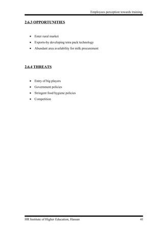 Employees perception towards training


2.6.3 OPPORTUNITIES


   •   Enter rural market
   •   Exports-by developing tetra pack technology
   •   Abundant area availability for milk procurement




2.6.4 THREATS


   •   Entry of big players
   •   Government policies
   •   Stringent food hygiene policies
   •   Competition




HR Institute of Higher Education, Hassan                                           41
 