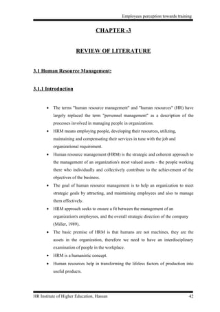 Employees perception towards training


                                   CHAPTER -3


                        REVIEW OF LITERATURE


3.1 Human Resource Management:


3.1.1 Introduction


       •   The terms "human resource management" and "human resources" (HR) have
           largely replaced the term "personnel management" as a description of the
           processes involved in managing people in organizations.
       •   HRM means employing people, developing their resources, utilizing,
           maintaining and compensating their services in tune with the job and
           organizational requirement.
       •   Human resource management (HRM) is the strategic and coherent approach to
           the management of an organization's most valued assets - the people working
           there who individually and collectively contribute to the achievement of the
           objectives of the business.
       •   The goal of human resource management is to help an organization to meet
           strategic goals by attracting, and maintaining employees and also to manage
           them effectively.
       •   HRM approach seeks to ensure a fit between the management of an
           organization's employees, and the overall strategic direction of the company
           (Miller, 1989).
       •   The basic premise of HRM is that humans are not machines, they are the
           assets in the organization, therefore we need to have an interdisciplinary
           examination of people in the workplace.
       •   HRM is a humanistic concept.
       •   Human resources help in transforming the lifeless factors of production into
           useful products.




HR Institute of Higher Education, Hassan                                                  42
 