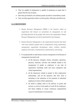 Employees perception towards training


       •   They are capable of enlargement ie capable of producing an output that is
           greater than the sum of inputs.
       •   Once they get inspired, even ordinary people can deliver extraordinary results.
       •   They can help organization achieve results quickly, efficiently and effectively.


3.1.2 DEFINITION

            1. Human Resource Management (HRM) is the function within an
                organization that focuses on recruitment of, management of, and
                providing direction for the people who work in the organization. Human
                Resource Management can also be performed by line managers.


            2. Human Resource Management is the organizational function that deals
                with issues related to people such as compensation, hiring, performance
                management, organization development, safety, wellness, benefits,
                employee motivation, communication, administration, and training.


            3. It is proposed that we take human resource management to be that part of
                management concerned with:
                        •   all the decisions, strategies, factors, principles, operations,
                            practices, functions, activities and methods related to the
                            management of people as employees in any type of
                            organisation (including small and micro enterprises and
                            virtual organisations);
                        •   all the dimensions related to people in their employment
                            relationships, and all the dynamics that flow from it
                            (including in the realisation of the potential of individual
                            employees in terms of their aspirations);
                        •   all aimed at adding value to the delivery of goods and
                            services, as well as to the quality of work life for employees,
                            and hence helping to ensure continuous organisational
                            success in transformative environments.




HR Institute of Higher Education, Hassan                                                43
 