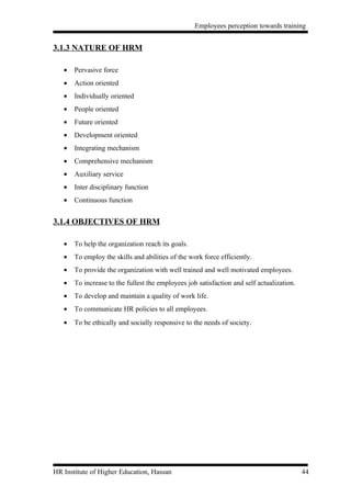 Employees perception towards training


3.1.3 NATURE OF HRM

   •   Pervasive force
   •   Action oriented
   •   Individually oriented
   •   People oriented
   •   Future oriented
   •   Development oriented
   •   Integrating mechanism
   •   Comprehensive mechanism
   •   Auxiliary service
   •   Inter disciplinary function
   •   Continuous function


3.1.4 OBJECTIVES OF HRM

   •   To help the organization reach its goals.
   •   To employ the skills and abilities of the work force efficiently.
   •   To provide the organization with well trained and well motivated employees.
   •   To increase to the fullest the employees job satisfaction and self actualization.
   •   To develop and maintain a quality of work life.
   •   To communicate HR policies to all employees.
   •   To be ethically and socially responsive to the needs of society.




HR Institute of Higher Education, Hassan                                                   44
 