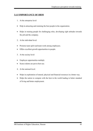 Employees perception towards training



3.1.5 IMPORTANCE OF HRM

   1. At the enterprise level:

   •   Help in attracting and retaining the best people in the organization.


   •   Helps in training people for challenging roles, developing right attitudes towards
       the job and the company.

   2. At the individual level:

   •   Promote team spirit and team work among employees.
   •   Offers excellent growth opportunities to people.

   3. At the society level:

   •   Employee opportunities multiply
   •   Scarce talents are put to best use.

   4. At the national level:

   •   Helps in exploitation of natural, physical and financial resources in a better way.
   •   Helps the nation to compete with the best in the world leading to better standard
       of living and better employment.




HR Institute of Higher Education, Hassan                                                 45
 