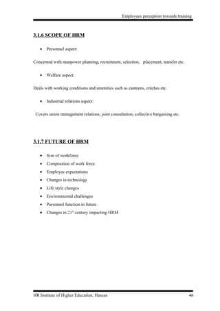 Employees perception towards training



3.1.6 SCOPE OF HRM

   •   Personnel aspect:

Concerned with manpower planning, recruitment, selection, placement, transfer etc.

   •   Welfare aspect:

Deals with working conditions and amenities such as canteens, crèches etc.

   •   Industrial relations aspect:

 Covers union management relations, joint consultation, collective bargaining etc.




3.1.7 FUTURE OF HRM

   •   Size of workforce
   •   Composition of work force
   •   Employee expectations
   •   Changes in technology
   •   Life style changes
   •   Environmental challenges
   •   Personnel function in future
   •   Changes in 21st century impacting HRM




HR Institute of Higher Education, Hassan                                             46
 