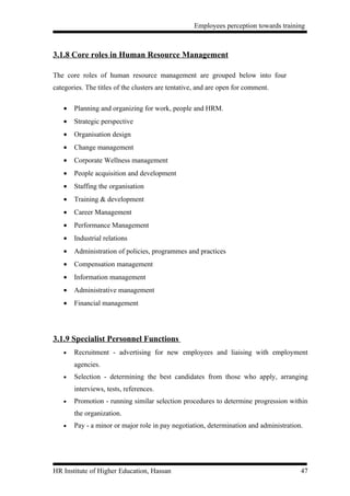 Employees perception towards training



3.1.8 Core roles in Human Resource Management

The core roles of human resource management are grouped below into four
categories. The titles of the clusters are tentative, and are open for comment.

   •   Planning and organizing for work, people and HRM.
   •   Strategic perspective
   •   Organisation design
   •   Change management
   •   Corporate Wellness management
   •   People acquisition and development
   •   Staffing the organisation
   •   Training & development
   •   Career Management
   •   Performance Management
   •   Industrial relations
   •   Administration of policies, programmes and practices
   •   Compensation management
   •   Information management
   •   Administrative management
   •   Financial management




3.1.9 Specialist Personnel Functions
   •   Recruitment - advertising for new employees and liaising with employment
       agencies.
   •   Selection - determining the best candidates from those who apply, arranging
       interviews, tests, references.
   •   Promotion - running similar selection procedures to determine progression within
       the organization.
   •   Pay - a minor or major role in pay negotiation, determination and administration.




HR Institute of Higher Education, Hassan                                               47
 
