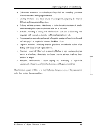 Employees perception towards training


   •   Performance assessment - coordinating staff appraisal and counseling systems to
       evaluate individual employee performance.
   •   Grading structures - as a basis for pay or development, comparing the relative
       difficulty and importance of functions.
   •   Training and development - coordinating or delivering programmes to fit people
       for the roles required by the organization now and in the future.
   •   Welfare - providing or liaising with specialists in a staff care or counseling role
       for people with personal or domestic problems affecting their work.
   •   Communication - providing an internal information service, perhaps in the form of
       staff newspapers or magazines, handouts, booklets, videos.
   •   Employee Relations - handling disputes, grievances and industrial action, often
       dealing with unions or staff representatives.
   •   Dismissal - on an individual basis as a result of failure to meet requirements or as
       part of a redundancy, downsizing or closure exercise, perhaps involving large
       numbers of people.
   •   Personnel administration - record-keeping and monitoring of legislative
       requirements related to equal opportunities and possibly pensions and tax.


Thus the main concept of HRM is to treat the human beings as assets of the organization
rather than treating them as machines.




HR Institute of Higher Education, Hassan                                                48
 