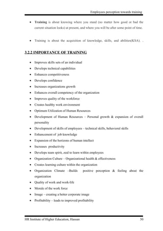 Employees perception towards training


   •   Training is about knowing where you stand (no matter how good or bad the
       current situation looks) at present, and where you will be after some point of time.


   •   Training is about the acquisition of knowledge, skills, and abilities(KSA). .


3.2.2 IMPORTANCE OF TRAINING

   •   Improves skills sets of an individual
   •   Develops technical capabilities
   •   Enhances competitiveness
   •   Develops confidence
   •   Increases organizations growth
   •   Enhances overall competency of the organization
   •   Improves quality of the workforce
   •   Creates healthy work environment
   •   Optimum Utilization of Human Resources
   •   Development of Human Resources – Personal growth & expansion of overall
       personality
   •   Development of skills of employees – technical skills, behavioral skills
   •   Enhancement of job knowledge
   •   Expansion of the horizons of human intellect
   •   Increases productivity
   •   Develops team spirit, zeal to learn within employees
   •   Organization Culture – Organizational health & effectiveness
   •   Creates learning culture within the organization
   •   Organization Climate –Builds            positive perception & feeling about the
       organization
   •   Quality of work and work-life
   •   Morale of the work force
   •   Image – creating a better corporate image
   •   Profitability – leads to improved profitability




HR Institute of Higher Education, Hassan                                                 50
 
