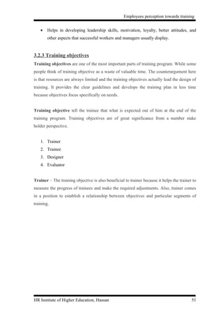 Employees perception towards training


    •   Helps in developing leadership skills, motivation, loyalty, better attitudes, and
        other aspects that successful workers and managers usually display.


3.2.3 Training objectives
Training objectives are one of the most important parts of training program. While some
people think of training objective as a waste of valuable time. The counterargument here
is that resources are always limited and the training objectives actually lead the design of
training. It provides the clear guidelines and develops the training plan in less time
because objectives focus specifically on needs.


Training objective tell the trainee that what is expected out of him at the end of the
training program. Training objectives are of great significance from a number stake
holder perspective.


    1. Trainer
    2. Trainee
    3. Designer
    4. Evaluator


Trainer – The training objective is also beneficial to trainer because it helps the trainer to
measure the progress of trainees and make the required adjustments. Also, trainer comes
in a position to establish a relationship between objectives and particular segments of
training.




HR Institute of Higher Education, Hassan                                                   51
 