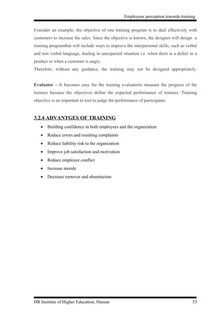 Employees perception towards training


Consider an example; the objective of one training program is to deal effectively with
customers to increase the sales. Since the objective is known, the designer will design a
training programthat will include ways to improve the interpersonal skills, such as verbal
and non verbal language, dealing in unexpected situation i.e. when there is a defect in a
product or when a customer is angry.
Therefore, without any guidance, the training may not be designed appropriately.


Evaluator – It becomes easy for the training evaluatorto measure the progress of the
trainees because the objectives define the expected performance of trainees. Training
objective is an important to tool to judge the performance of participants.


3.2.4 ADVANTGES OF TRAINING
   •   Building confidence in both employees and the organization
   •   Reduce errors and resulting complaints
   •   Reduce liability risk to the organization
   •   Improve job satisfaction and motivation
   •   Reduce employee conflict
   •   Increase morale
   •   Decrease turnover and absenteeism




HR Institute of Higher Education, Hassan                                               53
 