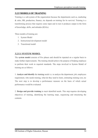 Employees perception towards training


3.2.5 MODELS OF TRAINING
Training is a sub-system of the organization because the departments such as, marketing
& sales, HR, production, finance, etc depends on training for its survival. Training is a
transforming process that requires some input and in turn it produces output in the form
of knowledge, skills, and attitudes (KSAs).


Three models of training are:
   1. System Model
   2. Instructional development model
   3. Transitional model



3.2.5.1 SYSTEM MODEL
The system model consists of five phases and should be repeated on a regular basis to
make further improvements. The training should achieve the purpose of helping employee
to perform their work to required standards. The steps involved in System Model of
training are as follows:


1. Analyze and identify the training needs i.e. to analyze the department, job, employees
requirement, who needs training, what do they need to learn, estimating training cost, etc
The next step is to develop a performance measure on the basis of which actual
performance would be evaluated.


2. Design and provide training to meet identified needs. This step requires developing
objectives of training, identifying the learning steps, sequencing and structuring the
contents.




HR Institute of Higher Education, Hassan                                               54
 