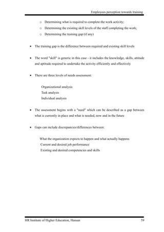 Employees perception towards training


          o Determining what is required to complete the work activity;
          o Determining the existing skill levels of the staff completing the work;
          o Determining the training gap (if any)


   •   The training gap is the difference between required and existing skill levels


   •   The word "skill" is generic in this case - it includes the knowledge, skills, attitude
       and aptitude required to undertake the activity efficiently and effectively


   •   There are three levels of needs assessment:


            Organizational analysis
            Task analysis
            Individual analysis


   •   The assessment begins with a "need" which can be described as a gap between
       what is currently in place and what is needed, now and in the future


   •   Gaps can include discrepancies/differences between:


          What the organization expects to happen and what actually happens
           Current and desired job performance
           Existing and desired competencies and skills




HR Institute of Higher Education, Hassan                                                  59
 