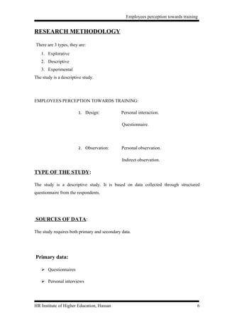 Employees perception towards training


RESEARCH METHODOLOGY

There are 3 types, they are:
   1. Explorative
   2. Descriptive
   3. Experimental
The study is a descriptive study.




EMPLOYEES PERCEPTION TOWARDS TRAINING:

                        1. Design:            Personal interaction.

                                              Questionnaire.




                        2. Observation:       Personal observation.

                                              Indirect observation.

TYPE OF THE STUDY:

The study is a descriptive study. It is based on data collected through structured
questionnaire from the respondents.




SOURCES OF DATA:

The study requires both primary and secondary data.




Primary data:

    Questionnaires

    Personal interviews




HR Institute of Higher Education, Hassan                                            6
 