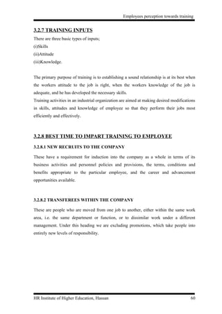 Employees perception towards training


3.2.7 TRAINING INPUTS
There are three basic types of inputs;
(i)Skills
(ii)Attitude
(iii)Knowledge.


The primary purpose of training is to establishing a sound relationship is at its best when
the workers attitude to the job is right, when the workers knowledge of the job is
adequate, and he has developed the necessary skills.
Training activities in an industrial organization are aimed at making desired modifications
in skills, attitudes and knowledge of employee so that they perform their jobs most
efficiently and effectively.



3.2.8 BEST TIME TO IMPART TRAINING TO EMPLOYEE

3.2.8.1 NEW RECRUITS TO THE COMPANY

These have a requirement for induction into the company as a whole in terms of its
business activities and personnel policies and provisions, the terms, conditions and
benefits appropriate to the particular employee, and the career and advancement
opportunities available.



3.2.8.2 TRANSFEREES WITHIN THE COMPANY

These are people who are moved from one job to another, either within the same work
area, i.e. the same department or function, or to dissimilar work under a different
management. Under this heading we are excluding promotions, which take people into
entirely new levels of responsibility.




HR Institute of Higher Education, Hassan                                                60
 