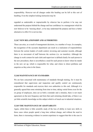 Employees perception towards training


responsibility. However not all changes under this heading can be left to this sort of
handling. Even the simplest looking instruction may be


regarded as undesirable or impracticable by whoever has to perform it he may not
understand the purpose behind the change and lose confidence in a management which he
now believes to be ‘messing about’, or he may understand the purpose and have a better
alternative to offer if it is not too late.



3.2.8.7 NEW RELATIONSHIP AND AUTHORITIES

These can arise, as a result of management decisions, in a number of ways. In examples,
the recognition of the accounts department can result in a realization of responsibilities
between the section leaders of credit control, invoicing and customer records, although
there is no movement of staff between the sections (i.e. no transfers). Although the
change in work content for each clerk and supervisor is defined clearly for each person in
the new procedures, there is nevertheless a need for each person to know where he stands
in the new set up, which is responsible for what, and where to direct problems and
enquiries as they arise in the future.



3.2.8.8 MAINTENANCE OF STANDARDS

We are here concerned with maintenance of standards through training, for it must be
remembered that supervision and inspection and qualify control are continuously
responsible for standards and exercise their own authorities to this end. Although it is
generally agreed that some retraining from time to time, taking varied forms even for the
on group of employees, does act as both a reminder and a stimulus, there is not much
agreement on the next frequency and form that such retraining should take, of there is as
yet little scientific knowledge on this subject which is of much use in industrial situations.


3.2.8.9 THE MAINTENANCE OF ADAPTABILITY
Again, whilst there is little scientific study of the loss of ability to learn new skills in
those cases where people spend a long time without change, and without the need to
learn, there is increasing evidence in current experience to suggest that this is the case in




HR Institute of Higher Education, Hassan                                                   62
 