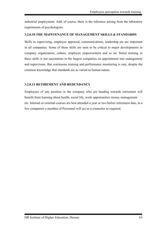 Employees perception towards training


industrial employment. Add, of course, there is the inference arising from the laboratory
experiments of psychologists.

3.2.8.10 THE MAINTENANCE OF MANAGEMENT SKILLS & STANDARDS

Skills in supervising, employee appraisal, communications, leadership etc are important
in all companies. Some of these skills are seen to be critical to major developments in
company organization, culture, employee empowerment and so on. Initial training in
these skills is not uncommon in the largest companies on appointment into management
and supervision. But continuous training and performance monitoring is rare, despite the
common knowledge that standards are as varied as human nature.



3.2.8.11 RETIREMENT AND REDUNDANCY

Employees of any position in the company who are heading towards retirement will
benefit from learning about health, social life, work opportunities money management
etc. Internal or external courses are best attended a year or two before retirement date, in a
few companies a member of Personnel will act as a counselor as required.




HR Institute of Higher Education, Hassan                                                   63
 