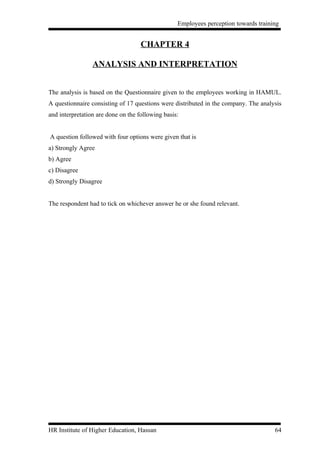 Employees perception towards training


                                    CHAPTER 4

                 ANALYSIS AND INTERPRETATION


The analysis is based on the Questionnaire given to the employees working in HAMUL.
A questionnaire consisting of 17 questions were distributed in the company. The analysis
and interpretation are done on the following basis:


A question followed with four options were given that is
a) Strongly Agree
b) Agree
c) Disagree
d) Strongly Disagree


The respondent had to tick on whichever answer he or she found relevant.




HR Institute of Higher Education, Hassan                                             64
 