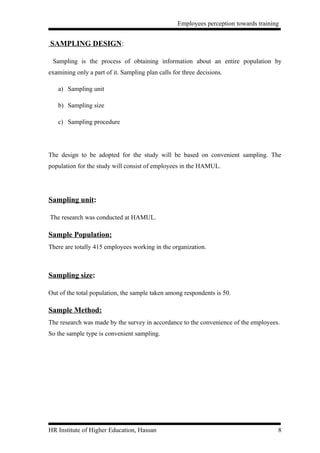 Employees perception towards training


SAMPLING DESIGN:

 Sampling is the process of obtaining information about an entire population by
examining only a part of it. Sampling plan calls for three decisions.

   a) Sampling unit

   b) Sampling size

   c) Sampling procedure




The design to be adopted for the study will be based on convenient sampling. The
population for the study will consist of employees in the HAMUL.




Sampling unit:

The research was conducted at HAMUL.

Sample Population:
There are totally 415 employees working in the organization.



Sampling size:

Out of the total population, the sample taken among respondents is 50.

Sample Method:
The research was made by the survey in accordance to the convenience of the employees.
So the sample type is convenient sampling.




HR Institute of Higher Education, Hassan                                               8
 