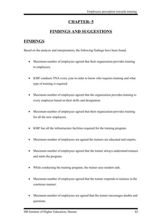 Employees perception towards training


                                       CHAPTER- 5

                    FINDINGS AND SUGGESTIONS

FINDINGS

Based on the analysis and interpretation, the following findings have been found.


   •   Maximum number of employees agreed that their organization provides training
       to employees.


   •   KMF conducts TNA every year in order to know who requires training and what
       type of training is required.


   •   Maximum number of employees agreed that the organization provides training to
       every employee based on their skills and designation.


   •   Maximum number of employees agreed that their organization provides training
       for all the new employees.


   •   KMF has all the infrastructure facilities required for the training program.


   •   Maximum number of employees are agreed the trainers are educated and experts.


   •   Maximum number of employees agreed that the trainer always understand trainees
       and starts the program.


   •   While conducting the training program, the trainer uses modern aids.


   •   Maximum number of employees agreed that the trainer responds to trainees in the
       courteous manner.


   •   Maximum number of employees are agreed that the trainer encourages doubts and
       questions.


HR Institute of Higher Education, Hassan                                              82
 