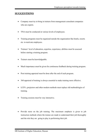 Employees perception towards training


SUGGESTIONS

   •   Company must try to bring in trainers from management consultant companies
       who are experts.


   •   TNA must be conducted at various levels of employees.


   •   Training programs must be organized outside the organization like hotels, resorts
       etc. to motivate employees.


   •   Trainees’ level of education, expertise, experience, abilities must be assessed
       before starting a training program.


   •   Trainers must be knowledgeable.


   •   Much importance must be given for continuous feedback during training program.


   •   Post training appraisal must be done after the end of each program.


   •   360 appraisal of training is always essential to make training more effective.


   •   LCD’s, projectors and other modern methods must replace old methodologies of
       training.


   •   Training sessions must be very interactive.




   •   Provide more on the job training. The maximum emphasis is given to job
       instruction methods where the trainee are made to understand their job thoroughly
       and the role they are going to play in performing their job.




HR Institute of Higher Education, Hassan                                                 84
 