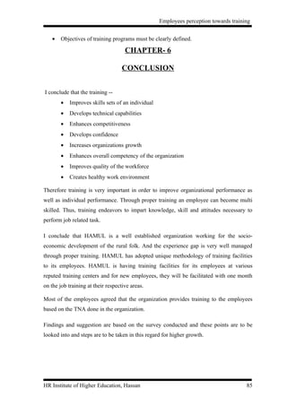 Employees perception towards training


   •   Objectives of training programs must be clearly defined.

                                     CHAPTER- 6

                                    CONCLUSION


I conclude that the training --
       •   Improves skills sets of an individual
       •   Develops technical capabilities
       •   Enhances competitiveness
       •   Develops confidence
       •   Increases organizations growth
       •   Enhances overall competency of the organization
       •   Improves quality of the workforce
       •   Creates healthy work environment

Therefore training is very important in order to improve organizational performance as
well as individual performance. Through proper training an employee can become multi
skilled. Thus, training endeavors to impart knowledge, skill and attitudes necessary to
perform job related task.

I conclude that HAMUL is a well established organization working for the socio-
economic development of the rural folk. And the experience gap is very well managed
through proper training. HAMUL has adopted unique methodology of training facilities
to its employees. HAMUL is having training facilities for its employees at various
reputed training centers and for new employees, they will be facilitated with one month
on the job training at their respective areas.

Most of the employees agreed that the organization provides training to the employees
based on the TNA done in the organization.

Findings and suggestion are based on the survey conducted and these points are to be
looked into and steps are to be taken in this regard for higher growth.




HR Institute of Higher Education, Hassan                                              85
 