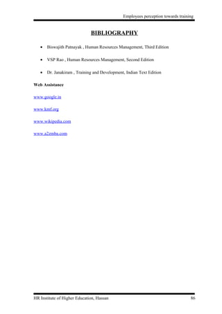 Employees perception towards training


                              BIBLIOGRAPHY

   •   Biswajith Patnayak , Human Resources Management, Third Edition

   •   VSP Rao , Human Resources Management, Second Edition

   •   Dr. Janakiram , Training and Development, Indian Text Edition

Web Assistance

www.google.in

www.kmf.org

www.wikipedia.com

www.a2zmba.com




HR Institute of Higher Education, Hassan                                          86
 