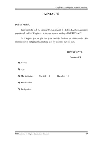 Employees perception towards training


                                   ANNEXURE


Dear Sir/ Madam,

       I am Sriraksha C.R, IV semester M.B.A, student of HRIHE, HASSAN, doing my
project work entitled “Employees perception towards training at KMF HASSAN”.

       So I request you to give me your valuable feedback on questionnaire. The
information will be kept confidential and used for academic purpose only.




                                                               THANKING YOU,

                                                                   Sriraksha C.R.

   1) Name:


   2) Age:


   3) Marital Status:        Married [ ]           Bachelor [ ]


   4) Qualification:


   5) Designation:




HR Institute of Higher Education, Hassan                                            87
 