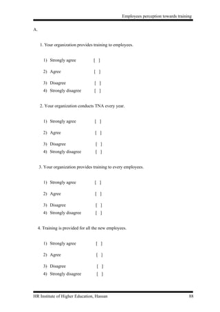 Employees perception towards training


A.


      1. Your organization provides training to employees.


        1) Strongly agree           [ ]

        2) Agree                    [ ]

        3) Disagree                  [ ]
        4) Strongly disagree        [ ]


      2. Your organization conducts TNA every year.


        1) Strongly agree            [ ]

        2) Agree                     [ ]

        3) Disagree                  [ ]
        4) Strongly disagree         [ ]


     3. Your organization provides training to every employees.


        1) Strongly agree            [ ]

        2) Agree                     [ ]

        3) Disagree                  [ ]
        4) Strongly disagree         [ ]


     4. Training is provided for all the new employees.


        1) Strongly agree            [ ]

        2) Agree                     [ ]

        3) Disagree                   [ ]
        4) Strongly disagree          [ ]




HR Institute of Higher Education, Hassan                                               88
 