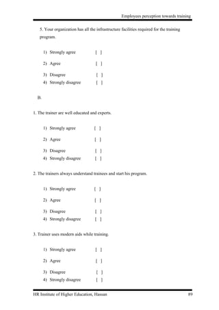Employees perception towards training


   5. Your organization has all the infrastructure facilities required for the training
   program.


       1) Strongly agree            [ ]

       2) Agree                     [ ]

       3) Disagree                  [ ]
       4) Strongly disagree         [ ]


  B.


1. The trainer are well educated and experts.


       1) Strongly agree           [ ]

       2) Agree                    [ ]

       3) Disagree                  [ ]
       4) Strongly disagree         [ ]


2. The trainers always understand trainees and start his program.


       1) Strongly agree           [ ]

       2) Agree                    [ ]

       3) Disagree                  [ ]
       4) Strongly disagree         [ ]


3. Trainer uses modern aids while training.


       1) Strongly agree            [ ]

       2) Agree                     [ ]

       3) Disagree                  [ ]
       4) Strongly disagree         [ ]


HR Institute of Higher Education, Hassan                                                  89
 