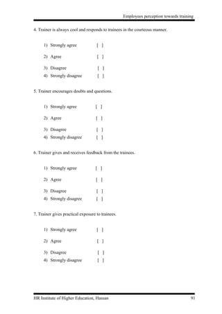 Employees perception towards training


4. Trainer is always cool and responds to trainees in the courteous manner.


     1) Strongly agree              [ ]

     2) Agree                       [ ]

     3) Disagree                     [ ]
     4) Strongly disagree            [ ]


5. Trainer encourages doubts and questions.


     1) Strongly agree             [ ]

     2) Agree                       [ ]

     3) Disagree                    [ ]
     4) Strongly disagree           [ ]


6. Trainer gives and receives feedback from the trainees.


     1) Strongly agree             [ ]

     2) Agree                       [ ]

     3) Disagree                    [ ]
     4) Strongly disagree           [ ]


7. Trainer gives practical exposure to trainees.


     1) Strongly agree              [ ]

     2) Agree                       [ ]

     3) Disagree                     [ ]
     4) Strongly disagree            [ ]




HR Institute of Higher Education, Hassan                                              91
 