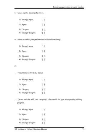 Employees perception towards training


8. Trainer met his training objectives.


      1) Strongly agree             [ ]

      2) Agree                      [ ]

      3) Disagree                    [ ]
      4) Strongly disagree           [ ]


9. Trainer evaluated your performance/ effect after training.


      1) Strongly agree             [ ]

      2) Agree                      [ ]

      3) Disagree                    [ ]
      4) Strongly disagree           [ ]


C.


1. You are satisfied with the trainer.


      1) Strongly agree             [ ]

      2) Agree                      [ ]

      3) Disagree                    [ ]
      4) Strongly disagree           [ ]


2. You are satisfied with your company’s efforts to fill the gaps by organizing training
     program.


      1) Strongly agree             [ ]

      2) Agree                      [ ]

      3) Disagree                    [ ]
      4) Strongly disagree           [ ]


HR Institute of Higher Education, Hassan                                                   93
 