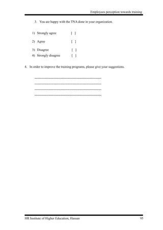 Employees perception towards training


       3. You are happy with the TNA done in your organization.


     1) Strongly agree                  [ ]

     2) Agree                           [ ]

     3) Disagree                        [ ]
     4) Strongly disagree               [ ]


4. In order to improve the training programs, please give your suggestions.


       -------------------------------------------------------------
       -------------------------------------------------------------
       -------------------------------------------------------------
       -------------------------------------------------------------




HR Institute of Higher Education, Hassan                                                     95
 