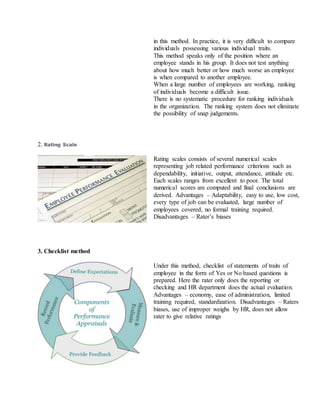 in this method. In practice, it is very difficult to compare
individuals possessing various individual traits.
ii. This method speaks only of the position where an
employee stands in his group. It does not test anything
about how much better or how much worse an employee
is when compared to another employee.
iii. When a large number of employees are working, ranking
of individuals become a difficult issue.
iv. There is no systematic procedure for ranking individuals
in the organization. The ranking system does not eliminate
the possibility of snap judgements.
2. Rating Scale
Rating scales consists of several numerical scales
representing job related performance criterions such as
dependability, initiative, output, attendance, attitude etc.
Each scales ranges from excellent to poor. The total
numerical scores are computed and final conclusions are
derived. Advantages – Adaptability, easy to use, low cost,
every type of job can be evaluated, large number of
employees covered, no formal training required.
Disadvantages – Rater’s biases
3. Checklist method
Under this method, checklist of statements of traits of
employee in the form of Yes or No based questions is
prepared. Here the rater only does the reporting or
checking and HR department does the actual evaluation.
Advantages – economy, ease of administration, limited
training required, standardization. Disadvantages – Raters
biases, use of improper weighs by HR, does not allow
rater to give relative ratings
 