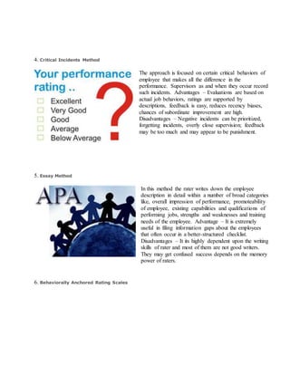 4. Critical Incidents Method
The approach is focused on certain critical behaviors of
employee that makes all the difference in the
performance. Supervisors as and when they occur record
such incidents. Advantages – Evaluations are based on
actual job behaviors, ratings are supported by
descriptions, feedback is easy, reduces recency biases,
chances of subordinate improvement are high.
Disadvantages – Negative incidents can be prioritized,
forgetting incidents, overly close supervision; feedback
may be too much and may appear to be punishment.
5. Essay Method
In this method the rater writes down the employee
description in detail within a number of broad categories
like, overall impression of performance, promoteability
of employee, existing capabilities and qualifications of
performing jobs, strengths and weaknesses and training
needs of the employee. Advantage – It is extremely
useful in filing information gaps about the employees
that often occur in a better-structured checklist.
Disadvantages – It its highly dependent upon the writing
skills of rater and most of them are not good writers.
They may get confused success depends on the memory
power of raters.
6. Behaviorally Anchored Rating Scales
 