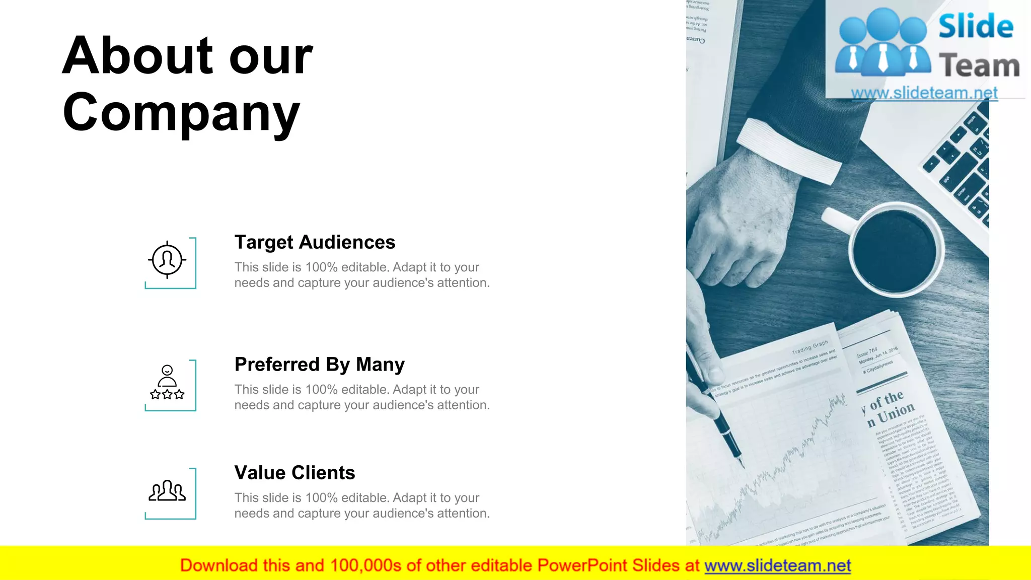 About our
Company
17
This slide is 100% editable. Adapt it to your
needs and capture your audience's attention.
Target Audiences
This slide is 100% editable. Adapt it to your
needs and capture your audience's attention.
Preferred By Many
This slide is 100% editable. Adapt it to your
needs and capture your audience's attention.
Value Clients
 