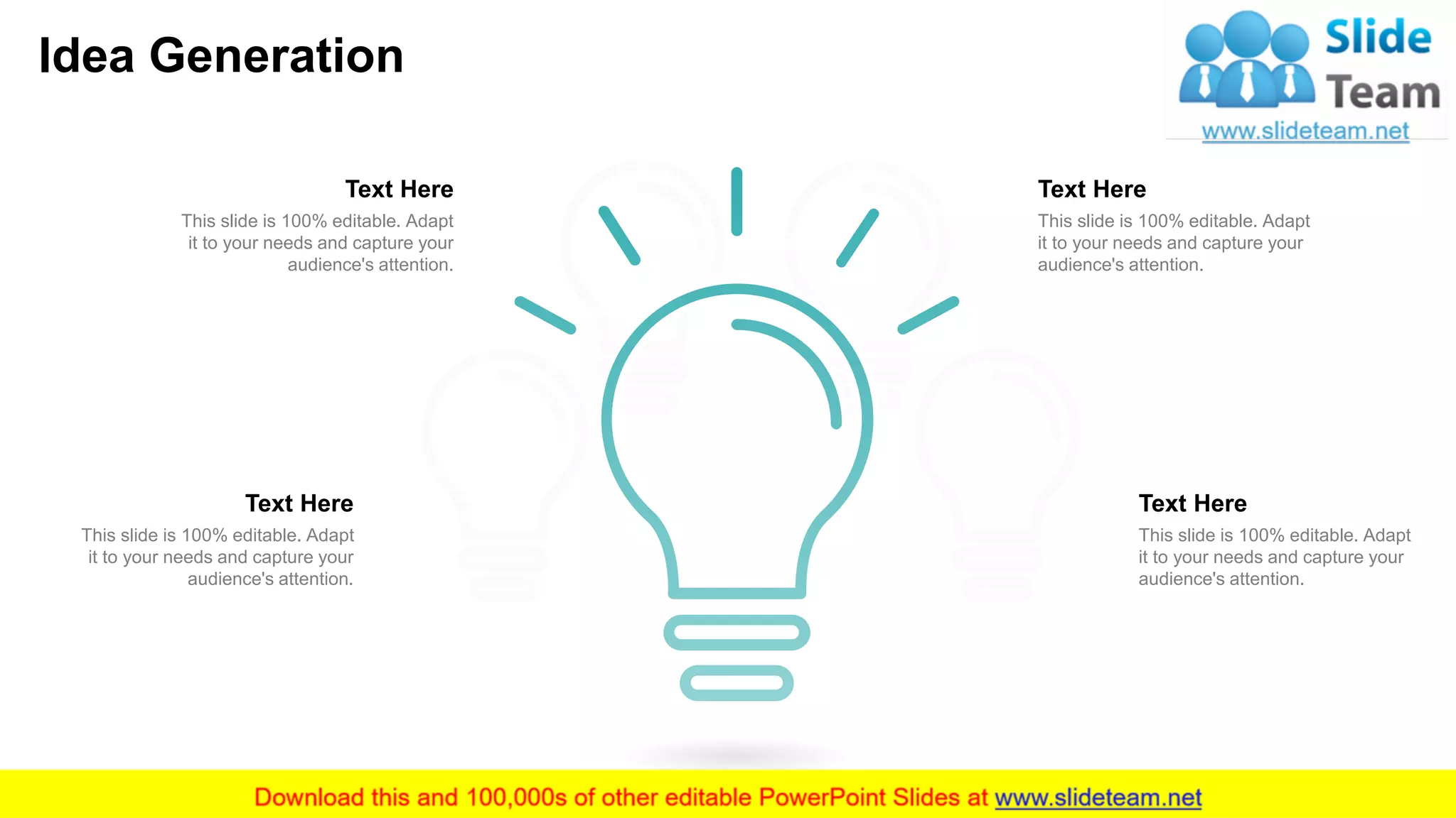 Idea Generation
18
This slide is 100% editable. Adapt
it to your needs and capture your
audience's attention.
Text Here
This slide is 100% editable. Adapt
it to your needs and capture your
audience's attention.
Text Here
This slide is 100% editable. Adapt
it to your needs and capture your
audience's attention.
Text Here
This slide is 100% editable. Adapt
it to your needs and capture your
audience's attention.
Text Here
 