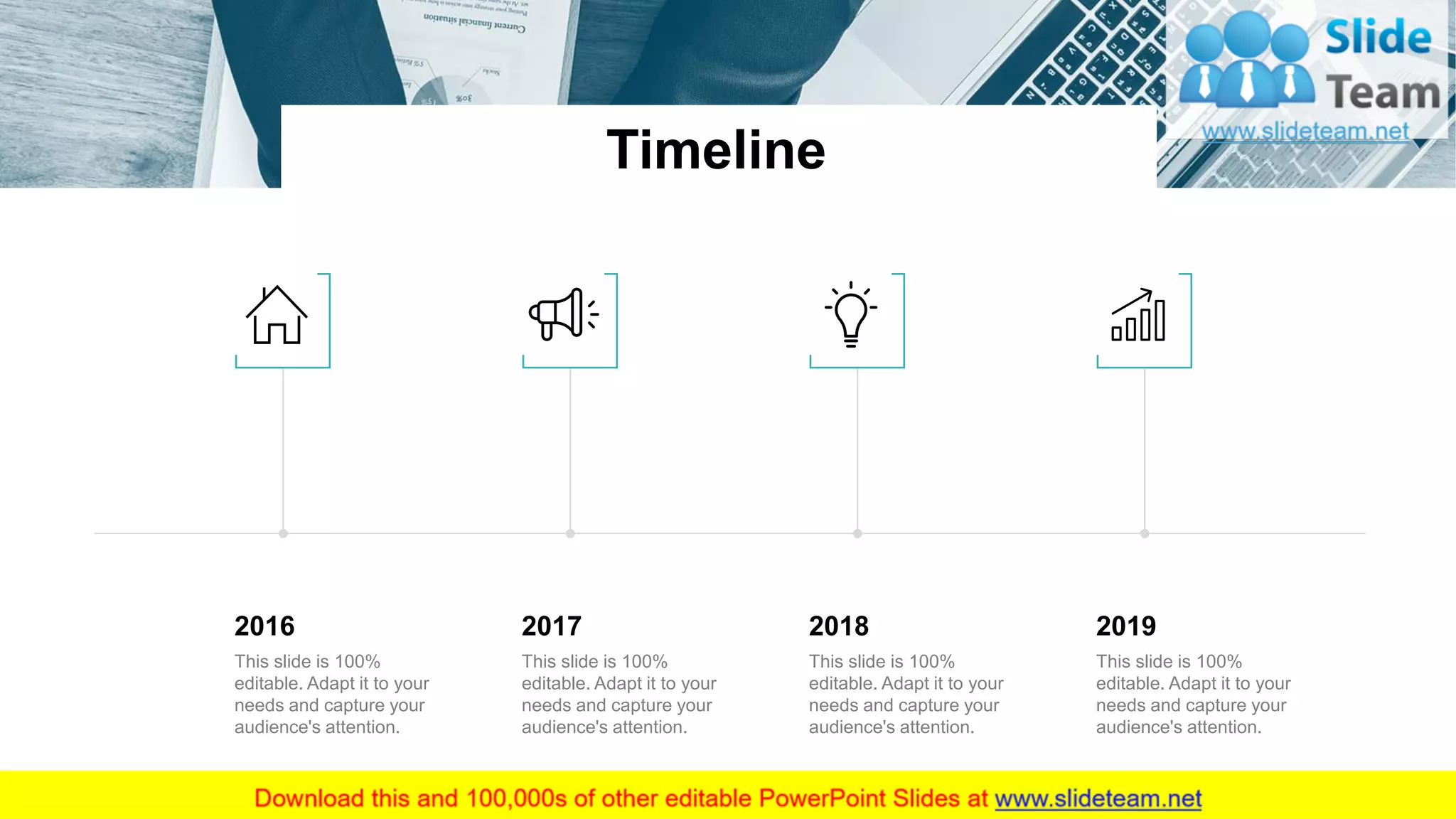 Timeline
19
2016
This slide is 100%
editable. Adapt it to your
needs and capture your
audience's attention.
2017
This slide is 100%
editable. Adapt it to your
needs and capture your
audience's attention.
2018
This slide is 100%
editable. Adapt it to your
needs and capture your
audience's attention.
2019
This slide is 100%
editable. Adapt it to your
needs and capture your
audience's attention.
 