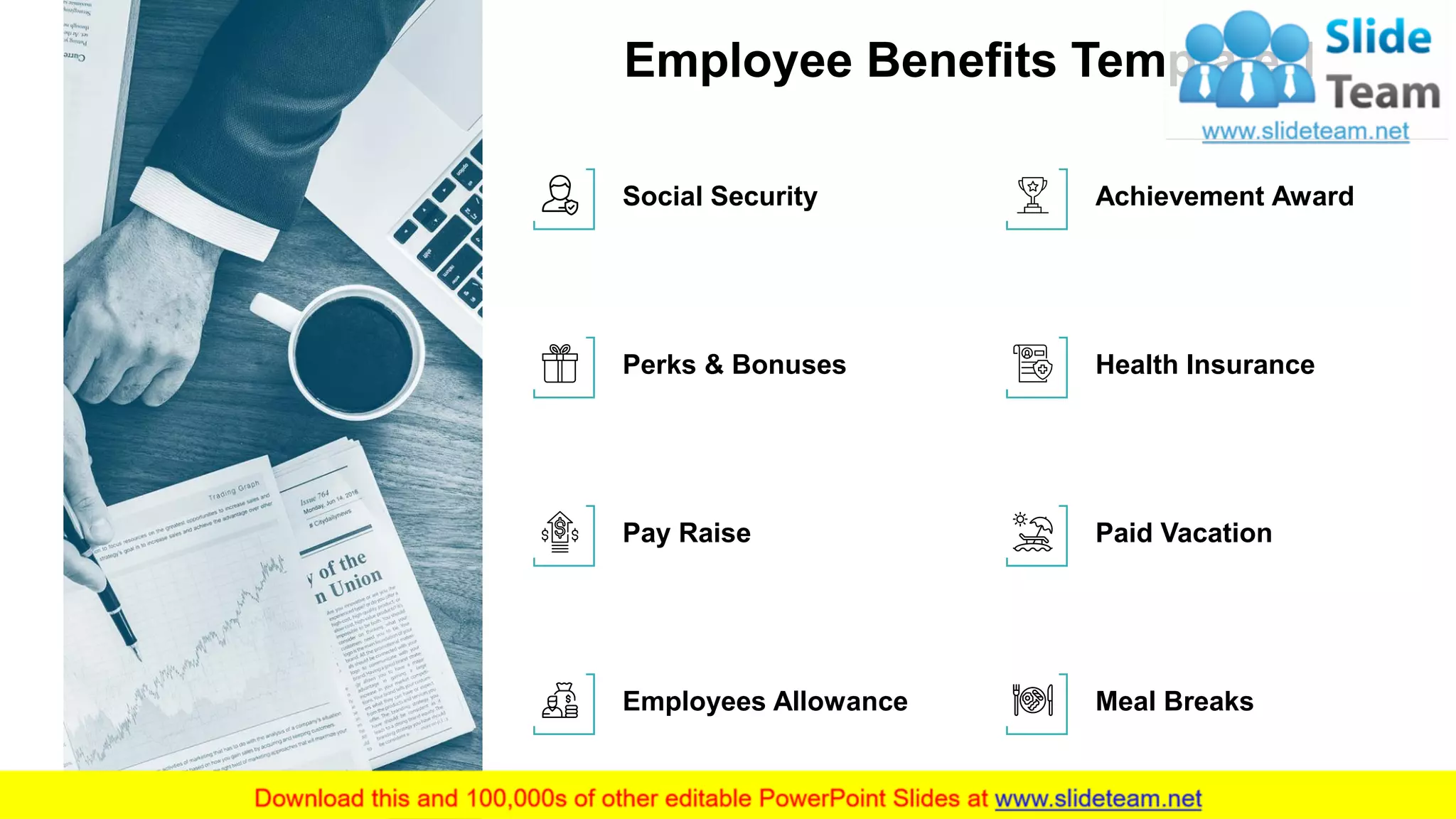 Employee Benefits Template 1
3
Social Security
Perks & Bonuses
Pay Raise
Employees Allowance
Health Insurance
Achievement Award
Paid Vacation
Meal Breaks
This slide is 100% editable. Adapt it to your needs and capture your audience's attention.
 