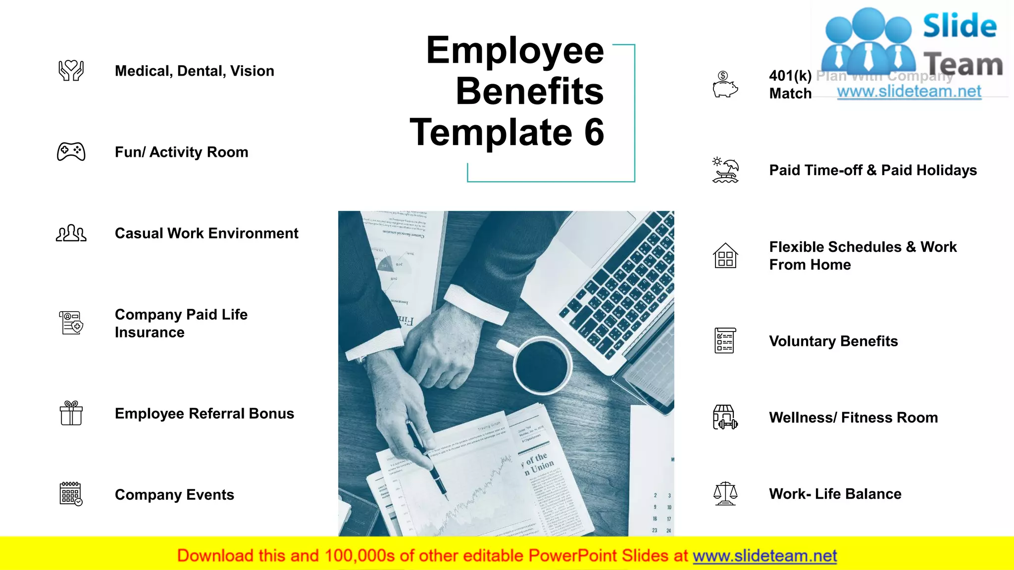 Employee
Benefits
Template 6
8
Fun/ Activity Room
Medical, Dental, Vision
Casual Work Environment
Company Paid Life
Insurance
Company Events
Employee Referral Bonus
401(k) Plan With Company
Match
Paid Time-off & Paid Holidays
Voluntary Benefits
Flexible Schedules & Work
From Home
Wellness/ Fitness Room
Work- Life Balance
 